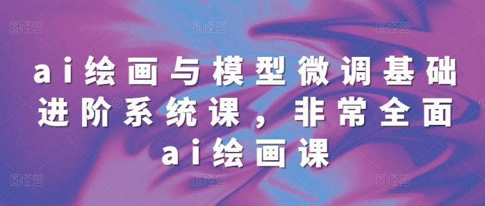ai绘画与模型微调基础进阶系统课，非常全面ai绘画课(68节)-创业信息网