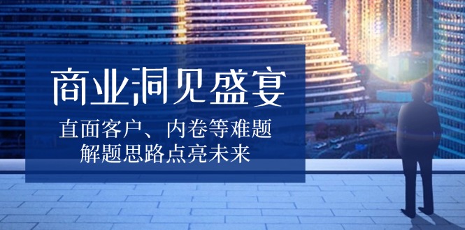 商业洞见盛宴，直面客户、内卷等难题，解题思路点亮未来-创业信息网