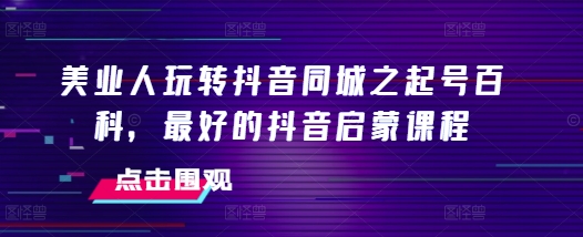 美业人玩转抖音同城之起号百科，最好的抖音启蒙课程-创业信息网