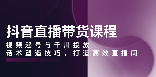 抖音直播带货课程，视频起号与千川投放，话术塑造技巧，打造高效直播间-创业信息网